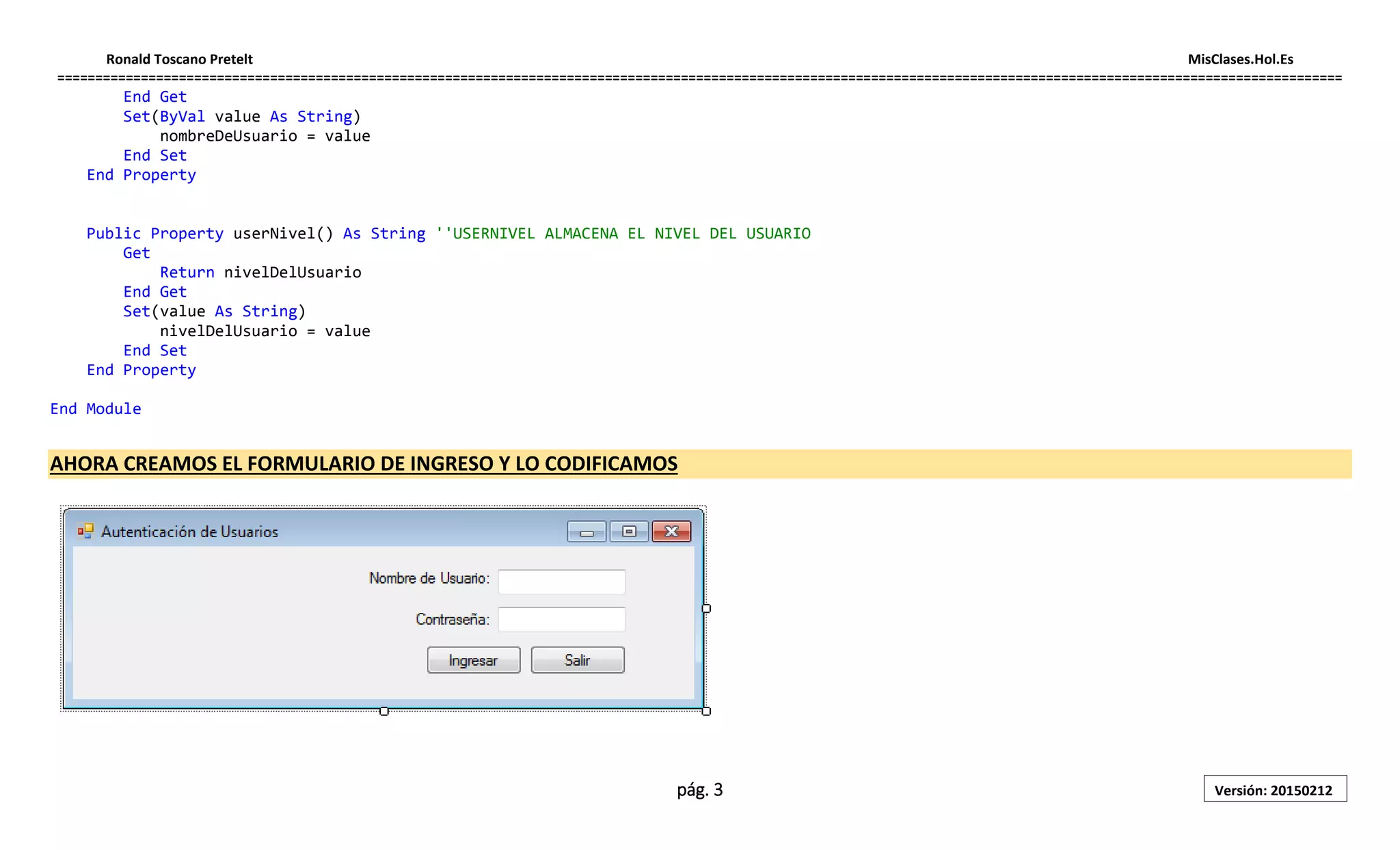 Ronald Toscano Pretelt MisClases.Hol.Es
=========================================================================================================================================================================
pág. 3 Versión: 20150212
End Get
Set(ByVal value As String)
nombreDeUsuario = value
End Set
End Property
Public Property userNivel() As String ''USERNIVEL ALMACENA EL NIVEL DEL USUARIO
Get
Return nivelDelUsuario
End Get
Set(value As String)
nivelDelUsuario = value
End Set
End Property
End Module
AHORA CREAMOS EL FORMULARIO DE INGRESO Y LO CODIFICAMOS
 
