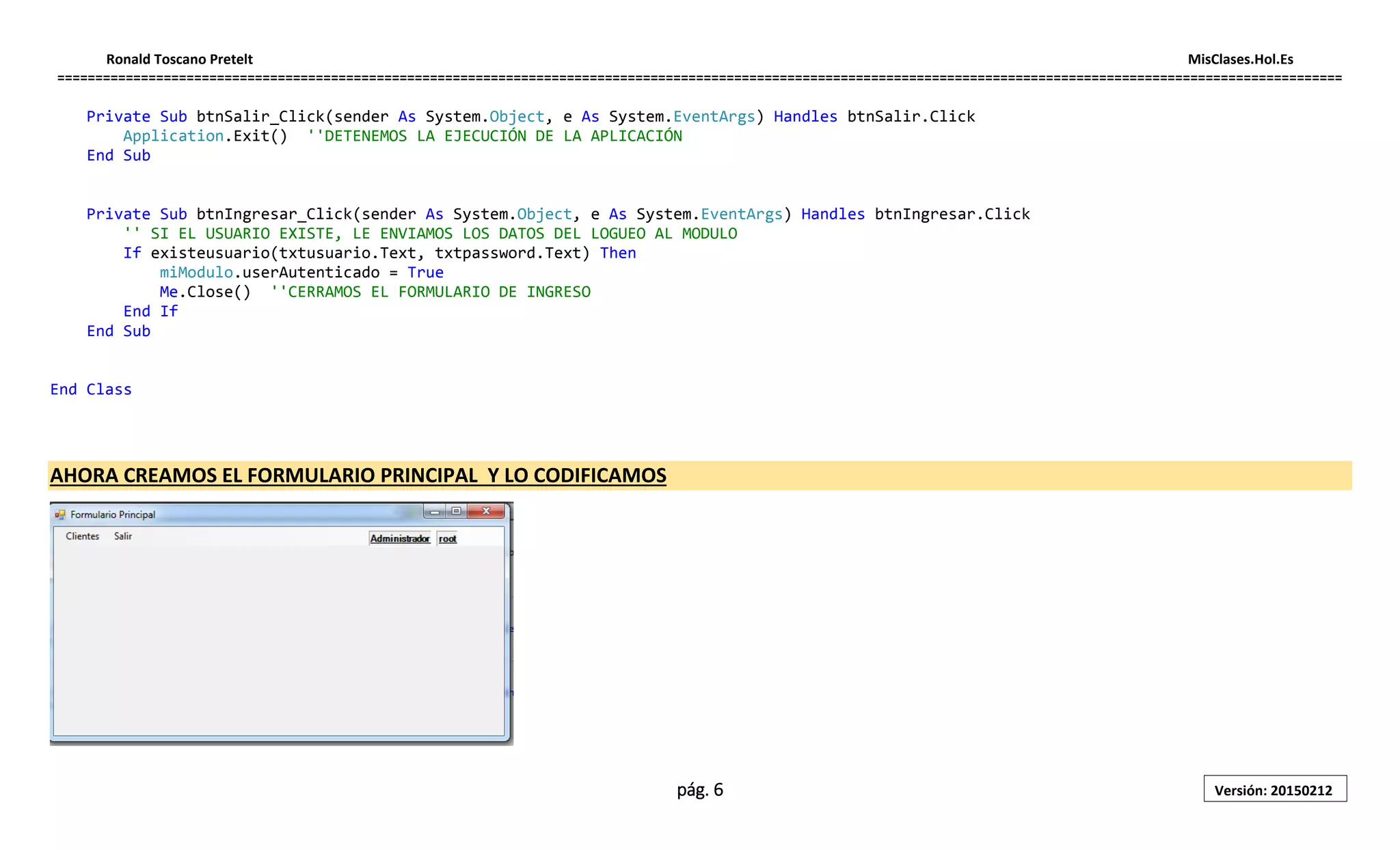 Ronald Toscano Pretelt MisClases.Hol.Es
=========================================================================================================================================================================
pág. 6 Versión: 20150212
Private Sub btnSalir_Click(sender As System.Object, e As System.EventArgs) Handles btnSalir.Click
Application.Exit() ''DETENEMOS LA EJECUCIÓN DE LA APLICACIÓN
End Sub
Private Sub btnIngresar_Click(sender As System.Object, e As System.EventArgs) Handles btnIngresar.Click
'' SI EL USUARIO EXISTE, LE ENVIAMOS LOS DATOS DEL LOGUEO AL MODULO
If existeusuario(txtusuario.Text, txtpassword.Text) Then
miModulo.userAutenticado = True
Me.Close() ''CERRAMOS EL FORMULARIO DE INGRESO
End If
End Sub
End Class
AHORA CREAMOS EL FORMULARIO PRINCIPAL Y LO CODIFICAMOS
 