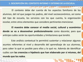1. DESCRIPCIÓN DEL CONTEXTO INTERNO Y EXTERNO DE LA ESCUELA.
El contexto debe dar cuenta de los aspectos familiares de los
alumnos, del rol que juegan los padres, del nivel socioeconómico, así como
del tipo de escuela, los servicios con los que cuenta, la organización
escolar, entre otros elementos que considere pertinentes mencionar.
El maestro debe conocer el medio social, cultural y económico
donde se va a desenvolver profesionalmente como docente; para que
anticipe cuáles serán las oportunidades y limitaciones que tendrá.
Este análisis contextual le permitirá sustentar y relacionar algunos
asuntos referentes al nivel y desarrollo del aprendizaje de sus alumnos,
para saber lo qué es posible para ellos y lo qué no. Además de identiﬁcar
cuáles son las creencias e hipótesis que han elaborado por sí mismos, del
mundo que los rodea.
 