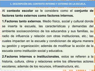 1. DESCRIPCIÓN DEL CONTEXTO INTERNO Y EXTERNO DE LA ESCUELA.
Al contexto escolar se le considera como el conjunto de
factores tanto externos como factores internos.
1.Factores tanto externos. Medio físico, social y cultural donde
se inserta la escuela, las características y demandas del
ambiente socioeconómico de los educandos y sus familias, su
radio de influencia y relación con otras instituciones, etc.; las
cuales impactan en la escuela y condicionan de alguna manera
su gestión y organización; además de modificar la acción de la
escuela como institución social y educativa.
2.Factores internos o institucionales, estos se refieren a la
historia, cultura, clima y relaciones entre los diferentes actores
escolares; además de los recursos, infraestructura, etc.
 
