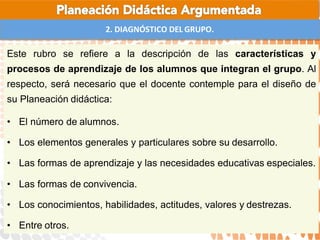 2. DIAGNÓSTICO DEL GRUPO.
Este rubro se refiere a la descripción de las características y
procesos de aprendizaje de los alumnos que integran el grupo. Al
respecto, será necesario que el docente contemple para el diseño de
su Planeación didáctica:
• El número de alumnos.
• Los elementos generales y particulares sobre su desarrollo.
• Las formas de aprendizaje y las necesidades educativas especiales.
• Las formas de convivencia.
• Los conocimientos, habilidades, actitudes, valores y destrezas.
• Entre otros.
 