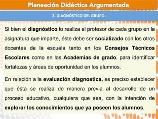 2. DIAGNÓSTICO DEL GRUPO.
Si bien el diagnóstico lo realiza el profesor de cada grupo en la
asignatura que imparte, éste debe ser socializado con los otros
docentes de la escuela tanto en los Consejos Técnicos
Escolares como en las Academias de grado, para identificar
fortalezas y áreas de oportunidad en los alumnos.
En relación a la evaluación diagnostica, es preciso establecer
que ésta se realiza de manera previa al desarrollo de un
proceso educativo, cualquiera que sea, con la intención de
explorar los conocimientos que ya poseen los alumnos.
 
