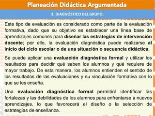 2. DIAGNÓSTICO DEL GRUPO.
Este tipo de evaluación es considerado como parte de la evaluación
formativa, dado que su objetivo es establecer una línea base de
aprendizajes comunes para diseñar las estrategias de intervención
docente; por ello, la evaluación diagnóstica puede realizarse al
inicio del ciclo escolar o de una situación o secuencia didáctica.
Se puede aplicar una evaluación diagnóstica formal y utilizar los
resultados para decidir qué saben los alumnos y qué requiere de
mayor trabajo. De esta manera, los alumnos entienden el sentido de
los resultados de las evaluaciones y su vinculación formativa con lo
que se les enseña.
Una evaluación diagnóstica formal permitirá identificar las
fortalezas y las debilidades de los alumnos para enfrentarse a nuevos
aprendizajes, lo que favorecerá el diseño o la selección de
estrategias de enseñanza.
 