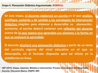 Etapa 4. Planeación Didáctica Argumentada. RÚBRICA.
En esta etapa, el docente elaborará un escrito en el que analice,
justiﬁque, sustente y dé sentido a las estrategias de intervención
didáctica elegidas para elaborar y desarrollar su planeación;
asimismo, el escrito deberá́ contener una reﬂexión del docente
acerca de lo que espera que aprendan sus alumnos y la forma en
que se evaluará lo aprendido.
El docente diseñará una planeación didáctica a partir de un tema
del currículo vigente del nivel educativo en el que se
desempeña, en el formato dispuesto para tal efecto en la
plataforma en línea.
SEP (2015). Etapas, Aspectos, Métodos e Instrumentos. Proceso de Evaluación del Desempeño
Docente. Educación Básica. CNSPD. SEP.
 