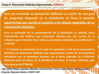 Etapa 4. Planeación Didáctica Argumentada. RÚBRICA.
Una vez concluida su planeación didáctica y a partir de una guía
de preguntas dispuesta en la plataforma en línea el docente
argumentará por escrito el sustento y los efectos esperados de su
intervención didáctica.
Para la evaluación de la argumentación de la planeación se utilizará como
instrumento una Rúbrica que contemple criterios que den cuenta de la
reﬂexión que el docente hace sobre la planeación elaborada, su justiﬁcación y
sustento.
* El docente se presentará en la sede de aplicación el día de la evaluación y
diseñará una planeación didáctica que argumentará a partir de los propósitos
educativos que se pretenden alcanzar con el tema asignado, en el formato
dispuesto para tal efecto en la plataforma en línea. El tiempo estimado para
esta tarea es de 3 horas.
SEP (2015). Etapas, Aspectos, Métodos e Instrumentos. Proceso de Evaluación del Desempeño
Docente. Educación Básica. CNSPD. SEP.
 
