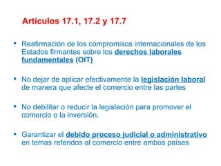 Artículos 17.1, 17.2 y 17.7 Reafirmación de los compromisos internacionales de los Estados firmantes sobre los  derechos laborales fundamentales  (OIT) No dejar de aplicar efectivamente la  legislación laboral  de manera que afecte el comercio entre las partes No debilitar o reducir la legislación para promover el comercio o la inversión. Garantizar el  debido proceso judicial o administrativo  en temas referidos al comercio entre ambos países 