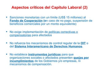 Aspectos críticos del Capítulo Laboral (2) Sanciones monetarias con un límite (US$ 15 millones) al  Fondo de Cooperación  (e n   caso de no pago, suspensión de beneficios comerciales por un monto equivalente)  No exige implementación de  políticas correctivas o compensatorias  para afectados No refuerza los mecanismos de control regular de la  OIT  o del  Sistema Interamericano de Derechos Humanos . No establece  instrumentos jurídicos  para que organizaciones sociales o afectados presenten  quejas por incumplimientos  de los Gobiernos y/o empresas, ni mecanismos de compensación. 
