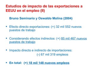 Estudios de impacto de las exportaciones a EEUU en el empleo (II) Bruno Seminario y Oswaldo Molina (2004) Efecto directo exportaciones: (+) 32 mil 552 nuevos puestos de trabajo  Considerando efectos indirectos: (+)  85 mil 467 nuevos puestos de trabajo Impacto directo e indirecto de importaciones:  (-) 67 mil 319 empleos En total:  (+)  18 mil 148 nuevos empleos 