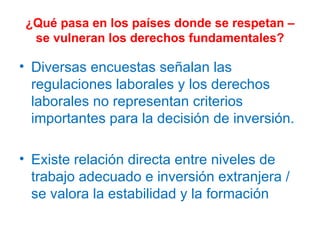 ¿Qué pasa en los países donde se respetan – se vulneran los derechos fundamentales? Diversas encuestas señalan las regulaciones laborales y los derechos laborales no representan criterios importantes para la decisión de inversión. Existe relación directa entre niveles de trabajo adecuado e inversión extranjera / se valora la estabilidad y la formación 