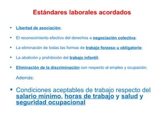 Estándares laborales acordados Libertad de asociación ; El reconocimiento efectivo del derechos a  negociación colectiva ; La eliminación de todas las formas de  trabajo forzoso u obligatorio ; La abolición y prohibición del  trabajo infantil ; Eliminación de la discriminación  con respecto al empleo y ocupación;  Además: Condiciones aceptables de trabajo respecto del  salario mínimo ,  horas de trabajo  y  salud  y  seguridad ocupacional 