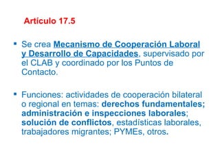 Artículo 17.5 Se crea  Mecanismo de Cooperación Laboral y Desarrollo de Capacidades , supervisado por el CLAB y coordinado por los Puntos de Contacto. Funciones: actividades de cooperación bilateral o regional en temas:  derechos fundamentales; administración e inspecciones laborales ;  solución de conflictos , estadísticas laborales, trabajadores migrantes; PYMEs, otros . 