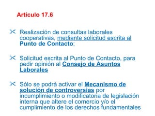 Artículo 17.6 Realización de consultas laborales cooperativas,  mediante solicitud escrita al   Punto de Contacto ; Solicitud escrita al Punto de Contacto, para pedir opinión al  Consejo de Asuntos Laborales Sólo se podrá activar el  Mecanismo de solución de controversias  por incumplimiento o modificatoria de legislación interna que altere el comercio y/o el cumplimiento de los derechos fundamentales 