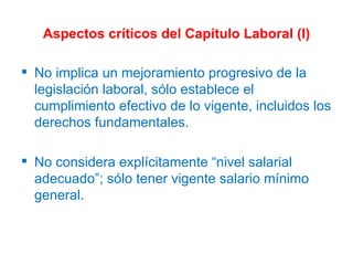 Aspectos críticos del Capítulo Laboral (I) No implica un mejoramiento progresivo de la legislación laboral, sólo establece el cumplimiento efectivo de lo vigente, incluidos los derechos fundamentales. No considera explícitamente “nivel salarial adecuado”; sólo tener vigente salario mínimo general. 