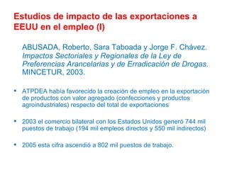 Estudios de impacto de las exportaciones a EEUU en el empleo (I) ABUSADA, Roberto, Sara Taboada y Jorge F. Chávez.  Impactos Sectoriales y Regionales de la Ley de Preferencias Arancelarias y de Erradicación de Drogas .  MINCETUR, 2003.  ATPDEA había favorecido la creación de  empleo en la exportación de productos con valor agregado (confecciones y productos agroindustriales) respecto del total de exportaciones  2003 el comercio bilateral con los Estados Unidos generó 744 mil puestos de trabajo (194 mil empleos directos y 550 mil indirectos)  2005 esta cifra ascendió a 802 mil puestos de trabajo.  