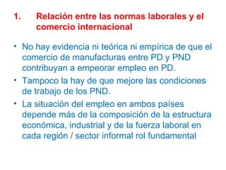 1. Relación entre las normas laborales y el  comercio internacional No hay evidencia ni teórica ni empírica de que el comercio de manufacturas entre PD y PND contribuyan a empeorar empleo en PD. Tampoco la hay de que mejore las condiciones de trabajo de los PND. La situación del empleo en ambos países depende más de la composición de la estructura económica, industrial y de la fuerza laboral en cada región / sector informal rol fundamental 