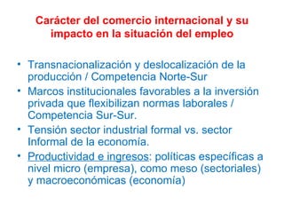 Carácter del comercio internacional y su impacto en la situación del empleo Transnacionalización y deslocalización de la producción / Competencia Norte-Sur Marcos institucionales favorables a la inversión privada que flexibilizan normas laborales / Competencia Sur-Sur. Tensión sector industrial formal vs. sector Informal de la economía. Productividad e ingresos : políticas específicas a nivel micro (empresa), como meso (sectoriales) y macroeconómicas (economía) 