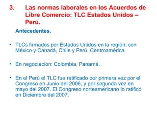 3. Las normas laborales en los Acuerdos de  Libre Comercio: TLC Estados Unidos –  Perú. Antecedentes. TLCs firmados por Estados Unidos en la región: con México y Canadá, Chile y Perú. Centroamérica. En negociación: Colombia, Panamá.  En el Perú el TLC fue ratificado por primera vez por el Congreso en Junio del 2006, y por segunda vez en mayo del 2007. El Congreso norteamericano lo ratificó en Diciembre del 2007. 