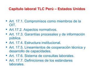 Capítulo laboral TLC Perú – Estados Unidos Art. 17.1. Compromisos como miembros de la OIT. Art.17.2. Aspectos normativos. Art. 17.3. Garantías procesales y de información pública. Art. 17.4. Estructura institucional. Art. 17.5. Lineamientos de cooperación técnica y desarrollo de capacidades. Art. 17.6. Sistema de consultas laborales. Art. 17.7. Definiciones de los estándares laborales. 