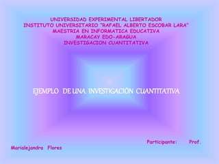 UNIVERSIDAD EXPERIMENTAL LIBERTADOR
INSTITUTO UNIVERSITARIO “RAFAEL ALBERTO ESCOBAR LARA”
MAESTRIA EN INFORMATICA EDUCATIVA
MARACAY EDO-ARAGUA
INVESTIGACION CUANTITATIVA
EJEMPLO DE UNA INVESTIGACIÓN CUANTITATIVA
Participante: Prof.
Marialejandra Flores
 