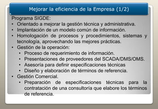 Mejorar la eficiencia de la Empresa (1/2)
Programa SIGDE:
• Orientado a mejorar la gestión técnica y administrativa.
• Implantación de un modelo común de información.
• Homologación de procesos y procedimientos, sistemas y
  tecnología, aprovechando las mejores prácticas.
• Gestión de la operación:
   • Proceso de requerimiento de información.
   • Presentaciones de proveedores del SCADA/DMS/OMS.
   • Asesoría para definir especificaciones técnicas
   • Diseño y elaboración de términos de referencia.
• Gestión Comercial.
   • Preparación de especificaciones técnicas para la
     contratación de una consultoría que elabore los términos
     de referencia.
 