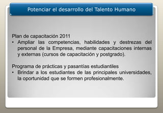 Potenciar el desarrollo del Talento Humano




Plan de capacitación 2011
• Ampliar las competencias, habilidades y destrezas del
  personal de la Empresa, mediante capacitaciones internas
  y externas (cursos de capacitación y postgrado).

Programa de prácticas y pasantías estudiantiles
• Brindar a los estudiantes de las principales universidades,
  la oportunidad que se formen profesionalmente.
 