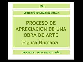 MODELO DE ACTIVIDAD EDUCATIVA 1 PROCESO DE APRECIACION DE UNA OBRA DE ARTE Figura Humana  PROFESORA  ERICA  SANCHEZ  DOÑAS 2009 