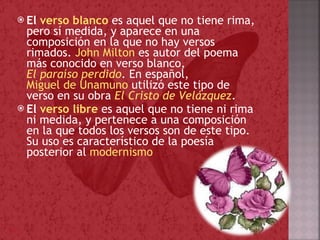 El  verso blanco   es aquel que no tiene rima, pero sí medida, y aparece en una composición en la que no hay versos rimados.  John Milton  es autor del poema más conocido en verso blanco,  El paraíso perdido . En español,  Miguel de Unamuno  utilizó este tipo de verso en su obra  El Cristo de Velázquez . El  verso libre   es aquel que no tiene ni rima ni medida, y pertenece a una composición en la que todos los versos son de este tipo. Su uso es característico de la poesía posterior al  modernismo 