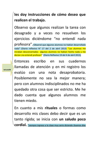 les doy instrucciones de cómo deseo que 
realicen el trabajo. 
Observo que algunos realizan la tarea con 
desagrado y a veces no resuelven los 
ejercicios diciéndome “no entendí nada 
profesora”.“Observé que algunos alumnos no habían desarrollado 
nada” (Diario reflexivo N° 17 del 2 de abril 2013) “Los alumnos me 
miraban desconcertados algunos alumnos no habían hecho nada y me 
decían ¡no entendí profesor!” (Diario Reflexivo 19 del 4 de abril 2013) 
Entonces escribo en sus cuadernos 
llamadas de atención y en mi registro los 
evalúo con una nota desaprobatoria. 
Posiblemente no sea la mejor manera; 
pero con alumnos indisciplinados no me ha 
quedado otra cosa que ser estricto. Me he 
dado cuenta que algunos alumnos me 
tienen miedo. 
En cuanto a mis rituales o formas como 
desarrollo mis clases debo decir que es un 
tanto rígida; se inicia con un saludo poco 
cordial. “ siempre ingreso a la clase muy serio diciendo ¡buenos días 
REFLEXIÓN 
 
