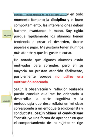 alumnos!” (Diario reflexivo N° 22 8 de abril 2013), y en todo 
momento fomento la disciplina y el buen 
comportamiento, las intervenciones deben 
hacerse levantando la mano. Soy rígido 
porque rápidamente los alumnos tienen 
tendencia a crear el desorden, tirarse 
papeles o jugar. Me gustaría tener alumnos 
más atentos y que les guste el curso. 
He notado que algunos alumnos están 
motivados para aprender, pero en su 
mayoría no prestan atención fácilmente, 
posiblemente porque no utilizo una 
motivación adecuada. 
Según la observación y reflexión realizada 
puedo concluir que me he orientado a 
desarrollar la parte cognitiva y la 
metodología que desarrollaba en mi clase 
corresponde a un enfoque tradicionalista y 
conductista. Según Skiner el conductismo 
“constituye una forma de aprender en que 
el comportamiento de los sujetos se rige 
REFLEXIÓN 
REFLEXIÓN 
 