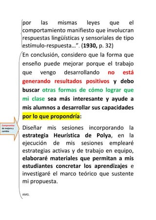 por las mismas leyes que el 
comportamiento manifiesto que involucran 
respuestas lingüísticas y sensoriales de tipo 
estímulo-respuesta…”. (1930, p. 32) 
En conclusión, considero que la forma que 
enseño puede mejorar porque el trabajo 
que vengo desarrollando no está 
generando resultados positivos y debo 
buscar otras formas de cómo lograr que 
mi clase sea más interesante y ayude a 
mis alumnos a desarrollar sus capacidades 
por lo que propondría: 
Diseñar mis sesiones incorporando la 
estrategia Heurística de Polya, en la 
ejecución de mis sesiones emplearé 
estrategias activas y de trabajo en equipo, 
elaboraré materiales que permitan a mis 
estudiantes concretar los aprendizajes e 
investigaré el marco teórico que sustente 
mi propuesta. 
AMG. 
Compromiso 
de mejora y 
cambio 
