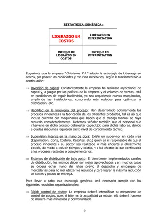 ESTRATEGIA GENÉRICA :


                                              LIDERAZGO EN
                  LIDERAZGO EN               DIFERENCIACION
                     COSTOS

                      ENFOQUE DE               ENFOQUE EN
                     LIDERAZGO EN            DIFERENCIACION
                        COSTOS




Sugerimos que la empresa “Colchones S.A.” adopte la estrategia de Liderazgo en
costos, por poseer las habilidades y recursos necesarios, según lo fundamentado a
continuación:

⇒ Inversión de capital: Constantemente la empresa ha realizado inyecciones de
  capital y, a juzgar por las políticas de la empresa y el volumen de ventas, está
  en condiciones de seguir haciéndolo, ya sea adquiriendo nuevas maquinarias,
  ampliando las instalaciones, comprando más rodados para optimizar la
  distribución, etc.

⇒ Habilidad en la ingeniería del proceso: Han desarrollado óptimamente los
  procesos inherentes a la fabricación de los diferentes productos, tal es así que
  incluso cuentan con maquinarias que hacen que el trabajo manual se haya
  reducido considerablemente. Debemos señalar también que el personal que
  interviene en dicho proceso debe estar capacitado para dichas labores, debido
  a que las máquinas requieren cierto nivel de conocimiento técnico.

⇒ Supervisión intensa en la mano de obra: Existe un supervisor en cada área
  (Espumación, Corte, Costura, Resortes, etc.) quien es el responsable de que el
  proceso inherente a su sector sea realizado lo más eficiente y eficazmente
  posible, de modo a reducir tiempos y costos, y a los efectos de dar continuidad
  a los procesos restantes o complementarios.

⇒ Sistemas de distribución de bajo costo: Si bien tienen implementados canales
  de distribución, los mismos deben ser mejor aprovechados y en muchos casos
  se deberá echar mano del ruteo previo al despacho y embarque de
  mercaderías para no mal utilizar los recursos y para lograr la máxima reducción
  de costes y plazos de entrega.

Para llevar a cabo esta estrategia genérica será necesario cumplir con los
siguientes requisitos organizacionales:

⇒ Rígido control de costos: La empresa deberá intensificar su mecanismo de
  control de costos, pues si bien en la actualidad ya existe, ello deberá hacerse
  de manera más minuciosa y pormenorizada.


                                        10
 