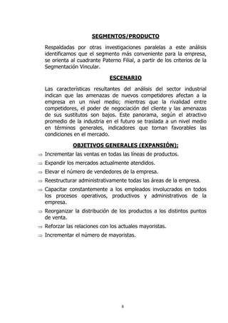 SEGMENTOS/PRODUCTO

  Respaldadas por otras investigaciones paralelas a este análisis
  identificamos que el segmento más conveniente para la empresa,
  se orienta al cuadrante Paterno Filial, a partir de los criterios de la
  Segmentación Vincular.

                              ESCENARIO

  Las características resultantes del análisis del sector industrial
  indican que las amenazas de nuevos competidores afectan a la
  empresa en un nivel medio; mientras que la rivalidad entre
  competidores, el poder de negociación del cliente y las amenazas
  de sus sustitutos son bajos. Este panorama, según el atractivo
  promedio de la industria en el futuro se traslada a un nivel medio
  en términos generales, indicadores que tornan favorables las
  condiciones en el mercado.

              OBJETIVOS GENERALES (EXPANSIÓN):
⇒ Incrementar las ventas en todas las líneas de productos.
⇒ Expandir los mercados actualmente atendidos.
⇒ Elevar el número de vendedores de la empresa.
⇒ Reestructurar administrativamente todas las áreas de la empresa.
⇒ Capacitar constantemente a los empleados involucrados en todos
  los procesos operativos, productivos y administrativos de la
  empresa.
⇒ Reorganizar la distribución de los productos a los distintos puntos
  de venta.
⇒ Reforzar las relaciones con los actuales mayoristas.
⇒ Incrementar el número de mayoristas.




                                   8
 