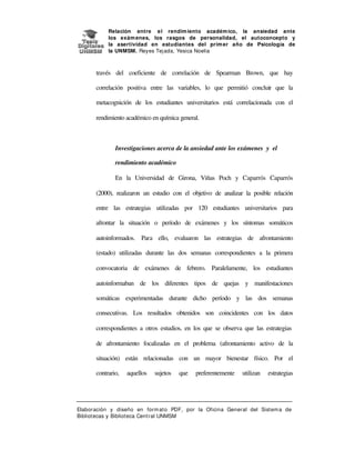 Relación entre e l rendim iento académ ico, la ansiedad ante
los exám enes, los rasgos de personalidad, el autoconcepto y
la asertividad en estudiantes del prim er año de Psicología de
la UNMSM. Reyes Tej ada, Yesica Noelia

través del coeficiente de correlación de Spearman Brown, que hay
correlación positiva entre las variables, lo que permitió concluir que la
metacognición de los estudiantes universitarios está correlacionada con el
rendimiento académico en química general.

Investigaciones acerca de la ansiedad ante los exámenes y el
rendimiento académico
En la Universidad de Girona, Viñas Poch y Caparrós Caparrós
(2000), realizaron un estudio con el objetivo de analizar la posible relación
entre las estrategias utilizadas por 120 estudiantes universitarios para
afrontar la situación o período de exámenes y los síntomas somáticos
autoinformados. Para ello, evaluaron las estrategias de afrontamiento
(estado) utilizadas durante las dos semanas correspondientes a la primera
convocatoria de exámenes de febrero. Paralelamente, los estudiantes
autoinformaban de los diferentes tipos de quejas y manifestaciones
somáticas experimentadas durante dicho período y las dos semanas
consecutivas. Los resultados obtenidos son coincidentes con los datos
correspondientes a otros estudios, en los que se observa que las estrategias
de afrontamiento focalizadas en el problema (afrontamiento activo de la
situación) están relacionadas con un mayor bienestar físico. Por el
contrario,

aquellos

sujetos

que

preferentemente

utilizan

estrategias

Elaboración y diseño en form at o PDF, por la Oficina General del Sist em a de
Bibliotecas y Biblioteca Central UNMSM

 