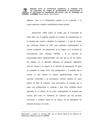Relación entre e l rendim iento académ ico, la ansiedad ante
los exám enes, los rasgos de personalidad, el autoconcepto y
la asertividad en estudiantes del prim er año de Psicología de
la UNMSM. Reyes Tej ada, Yesica Noelia

paliativas, como es el afrontamiento centrado en las emociones, o el
escape conductual o cognitivo, manifestaban un mayor malestar.

Bauermeister (1989) realizó un estudio para la Universidad de
Puerto Rico, con el propósito principal de examinar las manifestaciones de
la ansiedad ante examen e identificar las asignaturas y el tipo de examen
que constituyen fuentes de estrés para estudiantes puertorriqueños de
escuelas secundarias. Las puntuaciones de las mujeres en el Inventario de
Autoevaluación

sobre

Exámenes

(IDASE)

y

en

la

subescala

de

emocionalidad fueron significativamente más altas que las de los varones.
Sin embargo, no se obtuvieron diferencias de puntuación significativas
entre los varones y las mujeres en la subescala de preocupación. El grupo
de estudiantes de ambos sexos, cuya predisposición a la ansiedad ante el
examen

es

alta, informó

un

número

significativamente

mayor

de

reacciones emocionales y de preocupación. Además, identificó un mayor
número de tipos de exámenes como provocadores de ansiedad, que el
grupo cuya predisposición es moderada o baja. Estos resultados fueron
analizados en el contexto de las teorías contemporáneas de ansiedad ante
examen. Para todos los estudiantes, los exámenes que más provocan
nerviosismo y confusión fueron los de ciencias, los de matemáticas, los
exámenes de ensayo y los orales.

Elaboración y diseño en form at o PDF, por la Oficina General del Sist em a de
Bibliotecas y Biblioteca Central UNMSM

 