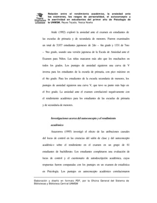 Relación entre e l rendim iento académ ico, la ansiedad ante
los exám enes, los rasgos de personalidad, el autoconcepto y
la asertividad en estudiantes del prim er año de Psicología de
la UNMSM. Reyes Tej ada, Yesica Noelia

Araki (1992) exploró la ansiedad ante el examen en estudiantes de
las escuelas de primaria y de secundaria de menores. Fueron examinados
un total de 5,937 estudiantes japoneses de 2do – 6to grado y 1331 de 7mo
– 9no grado, usando una versión japonesa de la Escala de Ansiedad ante el
Examen para Niños. Las niñas marcaron más alto que los muchachos en
todos los grados. Los puntajes de ansiedad siguieron una curva de V
inversa para los estudiantes de la escuela de primaria, con pico máximo en
el 4to grado. Para los estudiantes de la escuela secundaria de menores, los
puntajes de ansiedad siguieron una curva V, que tuvo su punto más bajo en
el 8vo grado. La ansiedad ante el examen correlacionó negativamente con
el rendimiento académico para los estudiantes de las escuelas de primaria
y de secundaria de menores.

Investigaciones acerca del autoconcepto y el rendimiento
académico
Anazonwu (1995) investigó el efecto de las atribuciones causales
del locus de control en las creencias del salón de clase y del autoconcepto
académico sobre el rendimiento en el examen en un grupo de 61
estudiantes de bachillerato. Los estudiantes completaron una evaluación de
locus de control y el cuestionario de autodescripción académica, cuyas
respuestas fueron comparadas con los puntajes en un examen de estadística
en Psicología. Los puntajes en autoconcepto académico correlacionaron
Elaboración y diseño en form at o PDF, por la Oficina General del Sist em a de
Bibliotecas y Biblioteca Central UNMSM

 
