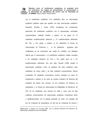 Relación entre e l rendim iento académ ico, la ansiedad ante
los exám enes, los rasgos de personalidad, el autoconcepto y
la asertividad en estudiantes del prim er año de Psicología de
la UNMSM. Reyes Tej ada, Yesica Noelia

con el rendimiento académico. Los estudiantes altos en autoconcepto
académico rindieron mejor que aquellos con bajo autoconcepto académico.
Garzarelli,

Everhart

y

Lester

(1993)

investigaron

las

correlaciones

potenciales del rendimiento académico con el autoconcepto, actividades
extracurriculares, ambiente familiar y género, en un grupo de 33
estudiantes académicamente talentosos y 33 académicamente deficientes
del 7mo y 8vo grado, a quienes se les administró la Escala de
Autoconcepto de Tennessee y

se les plantearon

preguntas para

completarlas en un cuestionario que medía las variables. Los hallazgos
indican que el autoconcepto y el rendimiento académico estaban asociados
a los estudiantes talentosos de 7mo y 8vo grado, pero no a los
académicamente deficientes. Por otro lado, Gerardi (1990) estudió el
autoconcepto académico como un predictor del éxito académico entre
estudiantes de menor edad y de baja condición socioeconómica. Fueron
examinados 98 estudiantes universitarios novatos enrolados en clases de
recuperación a quienes se les tomó un examen evaluativo de destrezas del
estudiante del primer año (novato), un test evaluativo de destrezas en
matemáticas y la Escala de Autoconcepto de Habilidades de Brookover. El
92% de los estudiantes eran menores de edad y varios eran de baja
condición socioeconómica. El autoconcepto académico correlacionó fuerte
y significativamente con el puntaje promedio de notas. Los puntajes del
test de evaluación de matemáticas, los del test de evaluación de lectura y
Elaboración y diseño en form at o PDF, por la Oficina General del Sist em a de
Bibliotecas y Biblioteca Central UNMSM

 