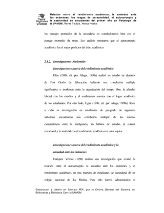 Relación entre e l rendim iento académ ico, la ansiedad ante
los exám enes, los rasgos de personalidad, el autoconcepto y
la asertividad en estudiantes del prim er año de Psicología de
la UNMSM. Reyes Tej ada, Yesica Noelia

los puntajes promedios de la secundaria no correlacionaron bien con el
puntaje promedio de notas. Los análisis mostraron que el autoconcepto
académico fue el mejor predictor del éxito académico.

2.1.2. Investigaciones Nacionales
Investigaciones acerca del rendimiento académico
Elías (1988; cit. por Aliaga, 1998a) realizó un estudio en alumnos
de

Post

Grado

de

Educación,

hallando

una

correlación

múltiple

significativa y moderada entre la organización del tiempo libre, la afinidad
laboral con los estudios y el rendimiento anterior con el logro académico
de los estudiantes. Por otro lado, Ugaz (1996; cit. por Aliaga, 1998a) lleva
a cabo su investigación en estudiantes de pre-grado de ingeniería
industrial,

encontrando

una

correlación

múltiple

de

las

mismas

características entre la inteligencia, los hábitos de estudio, el control
emocional y la ansiedad con el rendimiento académico en estos sujetos.

Investigaciones acerca del rendimiento académico y la
ansiedad ante los exámenes
Enríquez Vereau (1998) realizó una investigación que evaluó la
relación entre el autoconcepto, la ansiedad ante los exámenes y el
rendimiento académico, en una muestra de estudiantes de secundaria de un
colegio nacional de La Molina. Para ello fueron administrados el
Elaboración y diseño en form at o PDF, por la Oficina General del Sist em a de
Bibliotecas y Biblioteca Central UNMSM

 