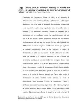 Relación entre e l rendim iento académ ico, la ansiedad ante
los exám enes, los rasgos de personalidad, el autoconcepto y
la asertividad en estudiantes del prim er año de Psicología de
la UNMSM. Reyes Tej ada, Yesica Noelia

Cuestionario de Autoconcepto Forma A (AFA) y el Inventario de
Autoevaluación sobre Exámenes (IDASE) a 250 varones y 250 mujeres,
alumnos del 1er al 5to grado de secundaria. Los resultados mostraron que
existe correlación negativa muy significativa entre la ansiedad ante los
exámenes y el rendimiento académico. También se comprobó que el
autoconcepto en los estudiantes varones fue significativamente más alto
que el de las mujeres, quienes presentaron ansiedad ante los exámenes
significativamente más alta que los varones. De otro lado, Quintana Peña
(1998) realizó un estudio dirigido a identificar los factores que explicarían
la

ansiedad

experimentada

frente

a

afrontamiento del estrés en una muestra

los

exámenes

y

modos

de

de 236 adolescentes de ambos

sexos (46 varones y 51 mujeres), estudiantes de una academia preuniversitaria, auspiciada por una universidad para el ingreso directo, cuyas
edades fluctuaban entre los 16 y 18 años. Para medir las variables ansiedad
frente a los exámenes y modos de afrontamiento al estrés fueron utilizados
la escala ansiedad-estado del IDARE aplicada la noche del día anterior al
examen y la prueba de Lazarus, adaptada por Carver, sobre modos de
afrontamiento

al

estrés.

También

fueron

utilizadas

la

escala

de

autoevaluación sobre exámenes (IDASE) de Bauermeister, Collazo y
Spielberger para medir la ansiedad-rasgo frente a los exámenes, la prueba
de figuras ocultas de Witkin, Oltman, Raskin y Karp para medir el estilo
cognitivo dependencia-independencia de campo y la escala abreviada de
Elaboración y diseño en form at o PDF, por la Oficina General del Sist em a de
Bibliotecas y Biblioteca Central UNMSM

 