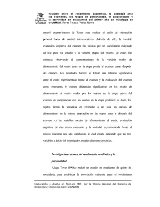 Relación entre e l rendim iento académ ico, la ansiedad ante
los exám enes, los rasgos de personalidad, el autoconcepto y
la asertividad en estudiantes del prim er año de Psicología de
la UNMSM. Reyes Tej ada, Yesica Noelia

control externo-interno de Rotter para evaluar el estilo de orientación
personal locus de control interno-externo. Además de ello, la variable
evaluación cognitiva del examen fue medida por un cuestionario elaborado
ad hoc para ese estudio y la variable etapas del proceso de estrés fue
estimada

observando

el

comportamiento

de

la

variable

modos

de

afrontamiento del estrés tanto en la etapa previa al examen como después
del examen. Los resultados fueron: a) Existe una relación significativa
entre el estrés experimentado frente al examen y la evaluación del examen
como estresante; b) existen diferencias significativas en los modos de
afrontamiento al estrés usados por los sujetos en la etapa previa del
examen en comparación con los usados en la etapa posterior; es decir, los
sujetos tienen la tendencia en promedio a no usar los modos de
afrontamiento en la misma proporción en las etapas antes y después del
examen; c) las variables modos de afrontamiento al estrés, evaluación
cognitiva de éste como estresante y la ansiedad experimentada frente al
mismo muestran una alta correlación, lo cual estaría indicando que las tres
variables, a juicio del investigador, estarían altamente asociadas.

Investigaciones acerca del rendimiento académico y la
personalidad
Aliaga Tovar (1998a) realizó un estudio en estudiantes de quinto de
secundaria, para establecer la correlación existente entre el rendimiento
Elaboración y diseño en form at o PDF, por la Oficina General del Sist em a de
Bibliotecas y Biblioteca Central UNMSM

 