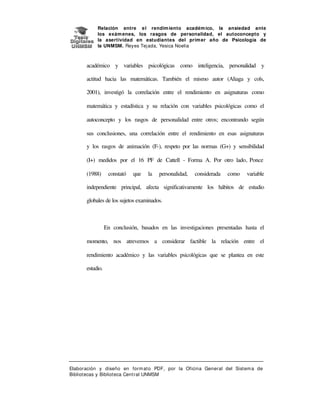 Relación entre e l rendim iento académ ico, la ansiedad ante
los exám enes, los rasgos de personalidad, el autoconcepto y
la asertividad en estudiantes del prim er año de Psicología de
la UNMSM. Reyes Tej ada, Yesica Noelia

académico y variables psicológicas como inteligencia, personalidad y
actitud hacia las matemáticas. También el mismo autor (Aliaga y cols,
2001), investigó la correlación entre el rendimiento en asignaturas como
matemática y estadística y su relación con variables psicológicas como el
autoconcepto y los rasgos de personalidad entre otros; encontrando según
sus conclusiones, una correlación entre el rendimiento en esas asignaturas
y los rasgos de animación (F-), respeto por las normas (G+) y sensibilidad
(I+) medidos por el 16 PF de Cattell - Forma A. Por otro lado, Ponce
(1988)

constató

que

la

personalidad,

considerada

como

variable

independiente principal, afecta significativamente los hábitos de estudio
globales de los sujetos examinados.

En conclusión, basados en las investigaciones presentadas hasta el
momento, nos atrevemos a considerar factible la relación entre el
rendimiento académico y las variables psicológicas que se plantea en este
estudio.

Elaboración y diseño en form at o PDF, por la Oficina General del Sist em a de
Bibliotecas y Biblioteca Central UNMSM

 
