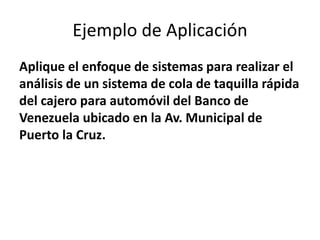 Ejemplo de Aplicación
Aplique el enfoque de sistemas para realizar el
análisis de un sistema de cola de taquilla rápida
del cajero para automóvil del Banco de
Venezuela ubicado en la Av. Municipal de
Puerto la Cruz.
 