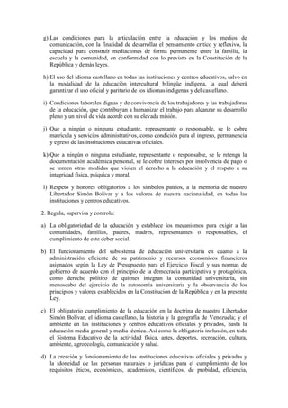 g) Las condiciones para la articulación entre la educación y los medios de
   comunicación, con la finalidad de desarrollar el pensamiento crítico y reflexivo, la
   capacidad para construir mediaciones de forma permanente entre la familia, la
   escuela y la comunidad, en conformidad con lo previsto en la Constitución de la
   República y demás leyes.

h) El uso del idioma castellano en todas las instituciones y centros educativos, salvo en
   la modalidad de la educación intercultural bilingüe indígena, la cual deberá
   garantizar el uso oficial y paritario de los idiomas indígenas y del castellano.

i) Condiciones laborales dignas y de convivencia de los trabajadores y las trabajadoras
   de la educación, que contribuyan a humanizar el trabajo para alcanzar su desarrollo
   pleno y un nivel de vida acorde con su elevada misión.

j) Que a ningún o ninguna estudiante, representante o responsable, se le cobre
   matrícula y servicios administrativos, como condición para el ingreso, permanencia
   y egreso de las instituciones educativas oficiales.

k) Que a ningún o ninguna estudiante, representante o responsable, se le retenga la
   documentación académica personal, se le cobre intereses por insolvencia de pago o
   se tomen otras medidas que violen el derecho a la educación y el respeto a su
   integridad física, psíquica y moral.

l) Respeto y honores obligatorios a los símbolos patrios, a la memoria de nuestro
   Libertador Simón Bolívar y a los valores de nuestra nacionalidad, en todas las
   instituciones y centros educativos.

2. Regula, supervisa y controla:

a) La obligatoriedad de la educación y establece los mecanismos para exigir a las
   comunidades, familias, padres, madres, representantes o responsables, el
   cumplimiento de este deber social.

b) El funcionamiento del subsistema de educación universitaria en cuanto a la
   administración eficiente de su patrimonio y recursos económicos financieros
   asignados según la Ley de Presupuesto para el Ejercicio Fiscal y sus normas de
   gobierno de acuerdo con el principio de la democracia participativa y protagónica,
   como derecho político de quienes integran la comunidad universitaria, sin
   menoscabo del ejercicio de la autonomía universitaria y la observancia de los
   principios y valores establecidos en la Constitución de la República y en la presente
   Ley.

c) El obligatorio cumplimiento de la educación en la doctrina de nuestro Libertador
   Simón Bolívar, el idioma castellano, la historia y la geografía de Venezuela; y el
   ambiente en las instituciones y centros educativos oficiales y privados, hasta la
   educación media general y media técnica. Así como la obligatoria inclusión, en todo
   el Sistema Educativo de la actividad física, artes, deportes, recreación, cultura,
   ambiente, agroecología, comunicación y salud.

d) La creación y funcionamiento de las instituciones educativas oficiales y privadas y
   la idoneidad de las personas naturales o jurídicas para el cumplimiento de los
   requisitos éticos, económicos, académicos, científicos, de probidad, eficiencia,
 