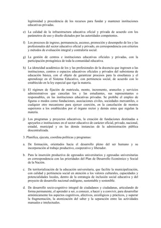 legitimidad y procedencia de los recursos para fundar y mantener instituciones
   educativas privadas.

e) La calidad de la infraestructura educativa oficial y privada de acuerdo con los
   parámetros de uso y diseño dictados por las autoridades competentes.

f) Los procesos de ingreso, permanencia, ascenso, promoción y desempeño de los y las
   profesionales del sector educativo oficial y privado, en correspondencia con criterios
   y métodos de evaluación integral y contraloría social.

g) La gestión de centros e instituciones educativas oficiales y privadas, con la
   participación protagónica de toda la comunidad educativa.

h) La idoneidad académica de los y las profesionales de la docencia que ingresen a las
   instituciones, centros o espacios educativos oficiales y privados del subsistema de
   educación básica, con el objeto de garantizar procesos para la enseñanza y el
   aprendizaje en el Sistema Educativo, con pertinencia social, de acuerdo con lo
   establecido en la ley especial que rige la materia.

i) El régimen de fijación de matrícula, monto, incremento, aranceles y servicios
   administrativos que cancelan los y las estudiantes, sus representantes o
   responsables, en las instituciones educativas privadas. Se prohíbe el empleo de
   figuras o modos como fundaciones, asociaciones civiles, sociedades mercantiles, o
   cualquier otro mecanismo para ejercer coerción, en la cancelación de montos
   superiores a los establecidos por el órgano rector y demás entes que regulan la
   materia.

j) Los programas y proyectos educativos, la creación de fundaciones destinadas a
   apoyarlos e instituciones en el sector educativo de carácter oficial, privado, nacional,
   estadal, municipal y en las demás instancias de la administración pública
   descentralizada.

3. Planifica, ejecuta, coordina políticas y programas:

a. De formación, orientados hacia el desarrollo pleno del ser humano y su
   incorporación al trabajo productivo, cooperativo y liberador.

b. Para la inserción productiva de egresados universitarios y egresadas universitarias
   en correspondencia con las prioridades del Plan de Desarrollo Económico y Social
   de la Nación.

c. De territorialización de la educación universitaria, que facilite la municipalización,
   con calidad y pertinencia social en atención a los valores culturales, capacidades y
   potencialidades locales, dentro de la estrategia de inclusión social educativa y del
   proyecto de desarrollo nacional endógeno, sustentable y sostenible.

d. De desarrollo socio-cognitivo integral de ciudadanos y ciudadanas, articulando de
   forma permanente, el aprender a ser, a conocer, a hacer y a convivir, para desarrollar
   armónicamente los aspectos cognitivos, afectivos, axiológicos y prácticos, y superar
   la fragmentación, la atomización del saber y la separación entre las actividades
   manuales e intelectuales.
 
