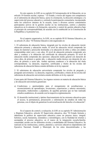 En otro aspecto, la LOE en su capitulo II Corresponsales de la Educación, en su
artículo 19 Gestión escolar, expresa: “ El Estado, a través del órgano con competencia
en el subsistema de educación básica, ejerce la orientación, la dirección estratégica y la
supervisión del proceso educativo y estimula la participación comunitaria, incorporando
tanto los colectivos internos de la escuela, como a diversos actores comunitarios
participantes activos de la gestión escolar en las instituciones, centros y planteles
educativos en lo atinente a la formación, ejecución y control de gestión educativa bajo
el principio de corresponsabilidad, de acuerdo con lo establecido en la Constitución de
la República y la presente Ley.


        En el aspecto organizativo, la LOE, en su capitulo III El Sistema Educativo, en
su articulo 25, dice: “El Sistema Educativo está organizado en:

1. El subsistema de educación básica, integrado por los niveles de educación inicial,
educación primaria y educación media. El nivel de educación inicial comprende las
etapas de maternal y preescolar destinadas a la educación de niños y niñas con edades
comprendidas entre cero y seis años. El nivel de educación primaria comprende seis
años y conduce a la obtención del certificado de educación primaria. El nivel de
educación media comprende dos opciones: educación media general con duración de
cinco años, de primero a quinto año, y educación media técnica con duración de seis
años, de primero a sexto año. Ambas opciones conducen a la obtención del título
correspondiente. La duración, requisitos, certificados y títulos de los niveles del
subsistema de educación básica estarán definidos en la ley especial.

2. El subsistema de educación universitaria comprende los niveles de pregrado y
postgrado universitarios. La duración, requisitos, certificados y títulos de los niveles del
subsistema de educación universitaria estarán definidos en la ley especial.

Como parte del Sistema Educativo, los órganos rectores en materia de educación básica
y de educación universitaria garantizan:

a) Condiciones y oportunidades para el otorgamiento de acreditaciones y
   reconocimientos de aprendizajes, invenciones, experiencias y saberes ancestrales,
   artesanales, tradicionales y populares, de aquellas personas que no han realizado
   estudios académicos, de acuerdo con la respectiva reglamentación.

b) El desarrollo institucional y óptimo funcionamiento de las misiones educativas para
   el acceso, la permanencia, prosecución y culminación de estudios de todas las
   personas, con el objeto de garantizar la universalización del derecho a la educación”.



        En el aspecto de control y evaluación, la LOE en su capitulo IV Administración
y Régimen Educativo, articulo 43 Supervisión educativa, dice “El Estado formula y
administra la política de supervisión educativa como un proceso único, integral,
holístico, social, humanista, sistemático y metodológico, con la finalidad de orientar y
acompañar el proceso educativo, en el marco de la integración escuela-familia-
comunidad, acorde con los diferentes niveles y modalidades del Sistema Educativo. Se
realizará en las instituciones, centros, planteles y servicios educativos dependientes del
Ejecutivo Nacional, Estadal y Municipal, de los entes descentralizados y las
 
