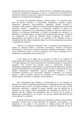 instituciones educativas privadas, en los distintos niveles y modalidades para garantizar
los fines de la educación consagrados en esta Ley. La supervisión y dirección de las
instituciones educativas serán parte integral de una gestión democrática y participativa,
signada por el acompañamiento pedagógico”.

        El artículo 44 Evaluación educativa, también expresa: “La evaluación como
parte del proceso educativo, es democrática, participativa, continua, integral,
cooperativa, sistemática, cuali-cuantitativa, diagnóstica, flexible, formativa y
acumulativa. Debe apreciar y registrar de manera permanente, mediante procedimientos
científicos, técnicos y humanísticos, el rendimiento estudiantil, el proceso de
apropiación y construcción de los aprendizajes, tomando en cuenta los factores socio-
históricos, las diferencias individuales y valorará el desempeño del educador y la
educadora y en general, todos los elementos que constituyen dicho proceso. El órgano
con competencia en materia de educación básica, establecerá las normas y
procedimientos que regirán el proceso de evaluación en los diferentes niveles y
modalidades del subsistema de educación básica. Los niveles de educación universitaria
se regirán por ley especial”.

        Artículo 45. Evaluación institucional, dice: “Los órganos con competencia en
materia de educación básica y educación universitaria, realizarán evaluaciones
institucionales a través de sus instancias nacionales, regionales, municipales y locales,
en las instituciones centros y servicios educativos, en los lapsos y períodos que se
establezcan en el reglamento de la presente Ley”.


        Y por ultimo en el aspecto de la Inversión, la LOE, en su Capítulo VI
Financiamiento de la Educación, articulo 50 del Financiamiento de la educación, aclara:
“El Estado garantiza una inversión prioritaria de crecimiento progresivo anual para la
educación. Esta inversión está orientada hacia la construcción, ampliación,
rehabilitación, equipamiento, mantenimiento, y sostenimiento de edificaciones escolares
integrales contextualizadas en lo geográfico-cultural, así como la dotación de servicios,
equipos, herramientas, maquinarias, insumos, programas telemáticos y otras
necesidades derivadas de las innovaciones culturales y educativas. Los servicios,
equipos e insumos referidos, incluyen los vinculados con los programas de salud
integral, deporte, recreación y cultura del sistema educativo”.


       Otro ordenamiento que confirma la operatividad de la Ley Orgánica de
Educación en cuanto a la administración educativa es el Reglamento de la ley Orgánica
de Educación que en todos sus capítulos designa, expresa la forma como se debe
administrar, direccionar y controlar el sistema educativo, que por amplitud no se
colocaran en este trabajo, además acompañado del reglamento del ejercicio de la
profesión docente, expresan los lineamientos claros en función de los cargos y
disposiciones administrativas de la labor del personal docente-administrativo del
sistema educativo venezolano.

       Se puede concluir que este aspecto del ordenamiento jurídico, está por demás
sustentada la forma como se debe administrar la educación, correspondería a los
designados en los cargos a nivel gerencial, la debida practica del perfil del
administrador con el cúmulo de experiencia hacer cumplir lo designado en toda la
 