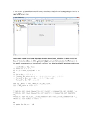 En ese JFrame (que llamaremos Formulario1) colocamos un botón llamado Reporte para enlazar al
reporte PDF en un visor.
Para que nos abra el visor con el reporte que vamos a incorporar, debemos ya tener creado una
clase de Conexcion a base de datos (ya existente) porque necesitamos extraer la información de
ella, aquí la base de datos sin normalizar la conforma una tabla llamada bd, la trabajamos en mysql
-- phpMyAdmin SQL Dump
-- version 4.5.0.2
-- http://www.phpmyadmin.net
--
-- Servidor: 127.0.0.1
-- Tiempo de generaciÃ³n: 19-01-2016 a las 14:38:54
-- VersiÃ³n del servidor: 10.0.17-MariaDB
-- VersiÃ³n de PHP: 5.5.30
SET SQL_MODE = "NO_AUTO_VALUE_ON_ZERO";
SET time_zone = "+00:00";
/*!40101 SET @OLD_CHARACTER_SET_CLIENT=@@CHARACTER_SET_CLIENT */;
/*!40101 SET @OLD_CHARACTER_SET_RESULTS=@@CHARACTER_SET_RESULTS
*/;
/*!40101 SET @OLD_COLLATION_CONNECTION=@@COLLATION_CONNECTION */;
/*!40101 SET NAMES utf8mb4 */;
--
-- Base de datos: `bd`
--
 