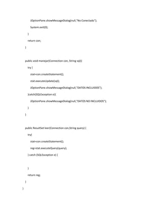 JOptionPane.showMessageDialog(null,"No Conectado");
System.exit(0);
}
return con;
}
public void manejar(Connection con, String sql){
try {
stat=con.createStatement();
stat.executeUpdate(sql);
JOptionPane.showMessageDialog(null,"DATOS INCLUIDOS");
}catch(SQLException e){
JOptionPane.showMessageDialog(null,"DATOS NO INCLUIDOS");
}
}
public ResultSet leer(Connection con,String query) {
try{
stat=con.createStatement();
reg=stat.executeQuery(query);
} catch (SQLException e) {
}
return reg;
}
}
 
