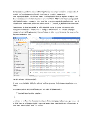 Como se observa, se tienen tres variables importantes, una de tipo Connection para conectar al
servidor y la base de datos mediante la librería que se incorporó previamente
(com.mysql.jdbc.Driver), una variable para la iclusión y modificación de registros en alguna tabla
de la base de datos mediante instrucciones sql como: INSERT INTO ‘nombre’_tabla(campos de la
tabla) VALUES (datos a incorporar) entre otras que ya conocen, que es de tipo Statement y una de
tipo ResultSet para realizar consultas o querys con SELECT campos_de_tabla WHERE condiciones.
Para probar si se conecta a la base de datos, se puede utilizar el JFrame con el botón para
incorporar información, a continuación se configura el Formulario1 y se utiliza el botón para
incorporar información y después revisamos la base de datos a ver si funciona, si se observan los
datos que están en la tabla
Hay 10 registros, el último es KIKO.
Al hacer en el diseñador dobleclick sobre el botón se genera el siguiente evento de botón en el
source
private void jButton1ActionPerformed(java.awt.event.ActionEvent evt) {
// TODO add your handling code here:
}
Lo primero es verificar si la clase se encuentra en el mismo empaquetado, en caso que no sea así,
se debe importar la clase Conexcion e instanciarla para poder hacer uso de sus métodos, esto se
hace antes del inicio de la class. Y se escribe
 