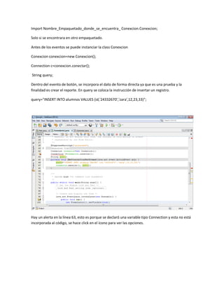 Import Nombre_Empaquetado_donde_se_encuentra_ Conexcion.Conexcion;
Solo si se encontrara en otro empaquetado.
Antes de los eventos se puede instanciar la class Conexcion
Conexcion conexcion=new Conexcion();
Connection c=conexcion.conectar();
String query;
Dentro del evento de botón, se incorpora el dato de forma directa ya que es una prueba y la
finalidad es crear el reporte. En query se coloca la instrucción de insertar un registro.
query="INSERT INTO alumnos VALUES (id,'24332670','zara',12,23,33)";
Hay un alerta en la línea 63, esto es porque se declaró una variable tipo Connection y esta no está
incorporada al código, se hace click en el ícono para ver las opciones.
 