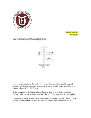 Gabriel Hernández
c.i:20923577
EJEMPLO DE CALCULO DE TORNILLO DE POTENCIA
en este ejemplo de cálculo de tornillo se va a tratar de calcular la carga (F) que puede
levantar verticalmente un tornillo de potencia, al que se le aplica un par de torsión en su
extremo inferior de T= 400 lb·pulg.
Según se muestra en el esquema adjunto, la tuerca tiene su movimiento restringido
mediante guías y se encuentra cargada por la fuerza (F), que representa la carga a elevar.
Como datos de partida se tiene que el tornillo posee un diámetro exterior (de) de 2", siendo
el tornillo de rosca simple ACME, de 1 filete por pulgada (paso del tornillo, p= 1").
 